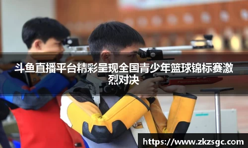 斗鱼直播平台精彩呈现全国青少年篮球锦标赛激烈对决