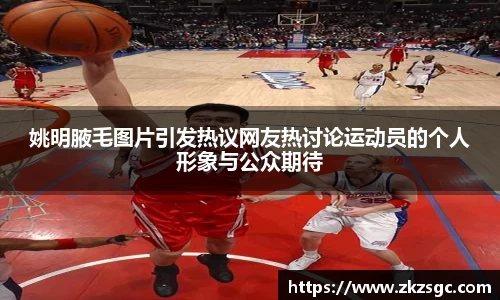 姚明腋毛图片引发热议网友热讨论运动员的个人形象与公众期待