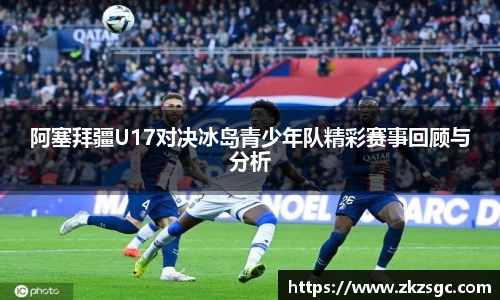 阿塞拜疆U17对决冰岛青少年队精彩赛事回顾与分析