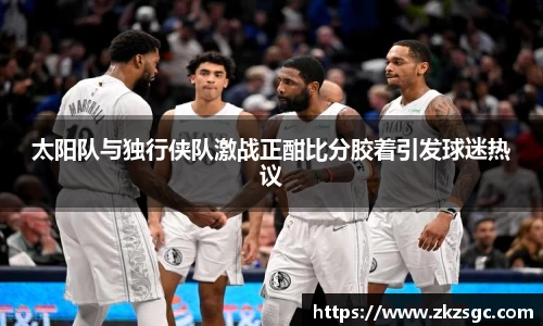 太阳队与独行侠队激战正酣比分胶着引发球迷热议