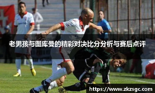 老男孩与图库曼的精彩对决比分分析与赛后点评